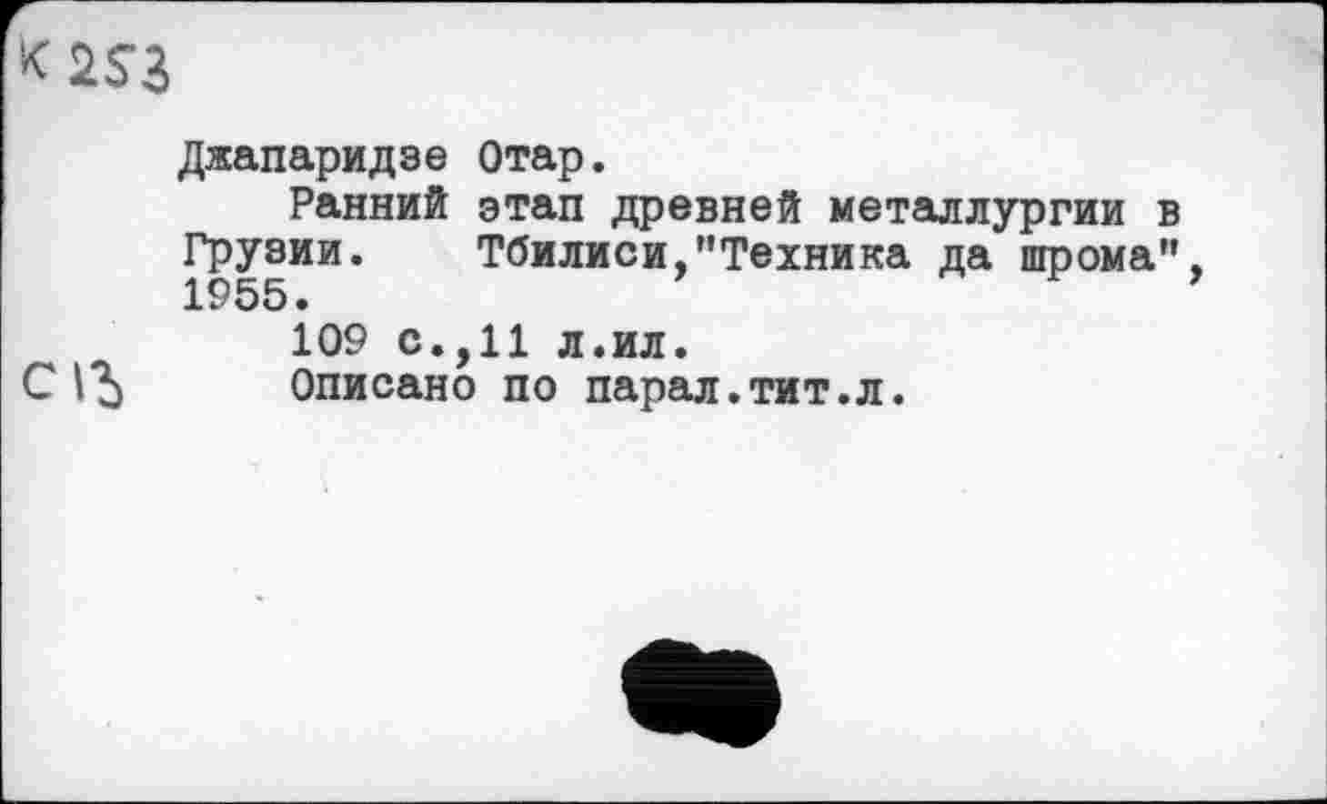 ﻿Джапаридзе Отар.
Ранний этап древней металлургии в Грузии. Тбилиси,"Техника да шрома”, 1955 •
109 с.,11 л.ил.
С	Описано по парал.тит.л.